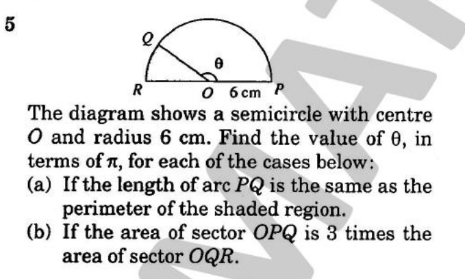 The diagram shows a semicircle with centre
O and radius 6 cm. Find the value of θ, in 
terms of π, for each of the cases below: 
(a) If the length of arc PQ is the same as the 
perimeter of the shaded region. 
(b) If the area of sector OPQ is 3 times the 
area of sector OQR.