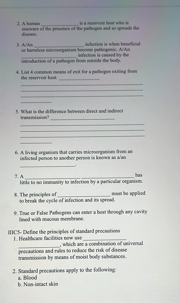 A human_ is a reservoir host who is 
unaware of the presence of the pathogen and so spreads the 
disease. 
3. A/An _infection is when beneficial 
or harmless microorganism become pathogenic. A/An 
_ 
infection is caused by the 
introduction of a pathogen from outside the body. 
4. List 4 common means of exit for a pathogen exiting from 
the reservoir host._ 
_ 
_ 
_ 
_ 
5. What is the difference between direct and indirect 
transmission?_ 
_ 
_ 
_ 
_ 
6. A living organism that carries microorganism from an 
infected person to another person is known as a/an 
_. 
7. A _has 
little to no immunity to infection by a particular organism. 
8. The principles of _must be applied 
to break the cycle of infection and its spread. 
9. True or False Pathogens can enter a host through any cavity 
lined with mucous membrane. 
IIIC5- Define the principles of standard precautions 
1. Healthcare facilities now use_ 
_ 
, which are a combination of universal 
precautions and rules to reduce the risk of disease 
transmission by means of moist body substances. 
2. Standard precautions apply to the following: 
a. Blood 
b. Non-intact skin