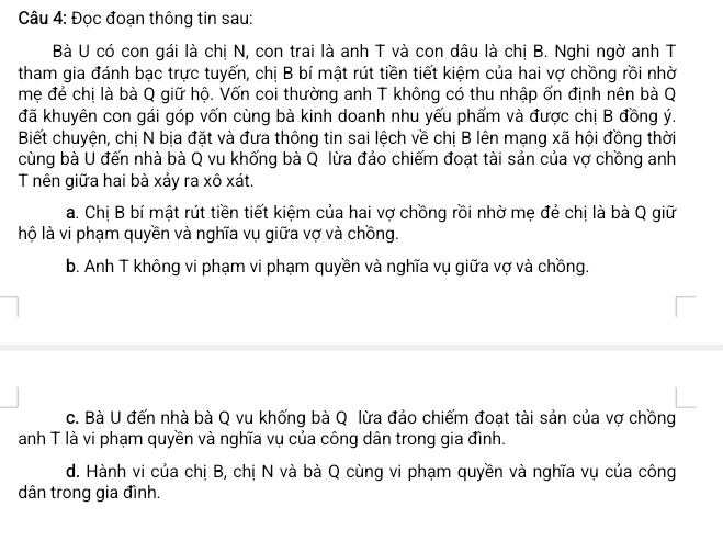 Đọc đoạn thông tin sau:
Bà U có con gái là chị N, con trai là anh T và con dâu là chị B. Nghi ngờ anh T
tham gia đánh bạc trực tuyến, chị B bí mật rút tiền tiết kiệm của hai vợ chồng rồi nhờ
mẹ đẻ chị là bà Q giữ hộ. Vốn coi thường anh T không có thu nhập ổn định nên bà Q
đã khuyên con gái góp vốn cùng bà kinh doanh nhu yếu phẩm và được chị B đồng ý.
Biết chuyện, chị N bịa đặt và đưa thông tin sai lệch về chị B lên mạng xã hội đồng thời
cùng bà U đến nhà bà Q vu khống bà Q lừa đảo chiếm đoạt tài sản của vợ chồng anh
T nên giữa hai bà xảy ra xô xát.
a. Chị B bí mật rút tiền tiết kiệm của hai vợ chồng rồi nhờ mẹ đẻ chị là bà Q giữ
lộ là vi phạm quyền và nghĩa vụ giữa vợ và chồng.
b. Anh T không vi phạm vi phạm quyền và nghĩa vụ giữa vợ và chồng.
c. Bà U đến nhà bà Q vu khống bà Q lừa đảo chiếm đoạt tài sản của vợ chồng
anh T là vi phạm quyền và nghĩa vụ của công dân trong gia đình.
d. Hành vi của chị B, chị N và bà Q cùng vi phạm quyền và nghĩa vụ của công
dân trong gia đình.