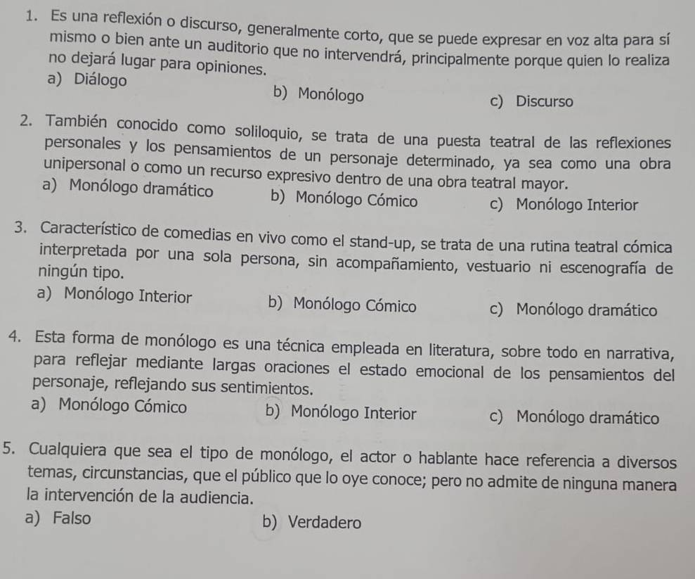 Es una reflexión o discurso, generalmente corto, que se puede expresar en voz alta para sí
mismo o bien ante un audítorio que no intervendrá, principalmente porque quien lo realiza
no dejará lugar para opiniones.
a) Diálogo b) Monólogo
c) Discurso
2. También conocido como soliloquio, se trata de una puesta teatral de las reflexiones
personales y los pensamientos de un personaje determinado, ya sea como una obra
unipersonal o como un recurso expresivo dentro de una obra teatral mayor.
a) Monólogo dramático b) Monólogo Cómico c) Monólogo Interior
3. Característico de comedias en vivo como el stand-up, se trata de una rutina teatral cómica
interpretada por una sola persona, sin acompañamiento, vestuario ni escenografía de
ningún tipo.
a) Monólogo Interior b) Monólogo Cómico
c) Monólogo dramático
4. Esta forma de monólogo es una técnica empleada en literatura, sobre todo en narrativa,
para reflejar mediante largas oraciones el estado emocional de los pensamientos del
personaje, reflejando sus sentimientos.
a) Monólogo Cómico b) Monólogo Interior c) Monólogo dramático
5. Cualquiera que sea el tipo de monólogo, el actor o hablante hace referencia a diversos
temas, circunstancias, que el público que lo oye conoce; pero no admite de ninguna manera
la intervención de la audiencia.
a) Falso b) Verdadero