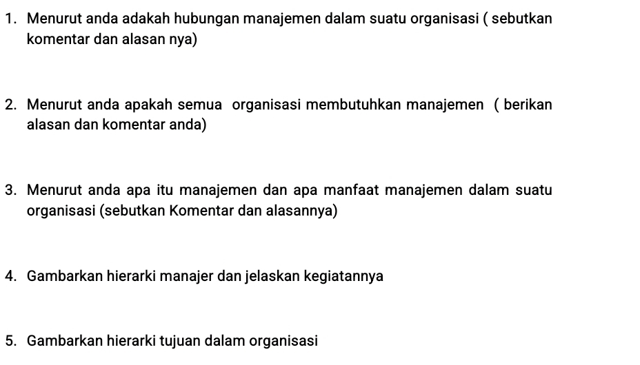 Menurut anda adakah hubungan manajemen dalam suatu organisasi ( sebutkan 
komentar dan alasan nya) 
2. Menurut anda apakah semua organisasi membutuhkan manajemen ( berikan 
alasan dan komentar anda) 
3. Menurut anda apa itu manajemen dan apa manfaat manajemen dalam suatu 
organisasi (sebutkan Komentar dan alasannya) 
4. Gambarkan hierarki manajer dan jelaskan kegiatannya 
5. Gambarkan hierarki tujuan dalam organisasi