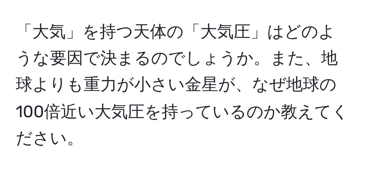 「大気」を持つ天体の「大気圧」はどのような要因で決まるのでしょうか。また、地球よりも重力が小さい金星が、なぜ地球の100倍近い大気圧を持っているのか教えてください。