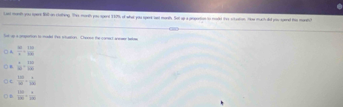 Last month you spent $50 on clothing. This month you spent 110% of what you spent last month. Set up a proportion to model this situation. How much did you spend this month?
Set up is proportion to model this situation. Choose the correct answer below
A  50/x = 110/100 
B.  x/50 = 110/100 
C.  110/50 = x/100 
D.  110/100 = x/100 