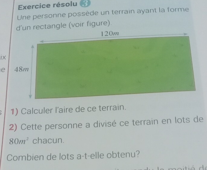 Exercice résolu 
Une personne possède un terrain ayant la forme 
d’un rectangle (voir figure). 
1) Calculer l'aire de ce terrain. 
2) Cette personne a divisé ce terrain en lots de
80m^2 chacun. 
Combien de lots a-t-elle obtenu?