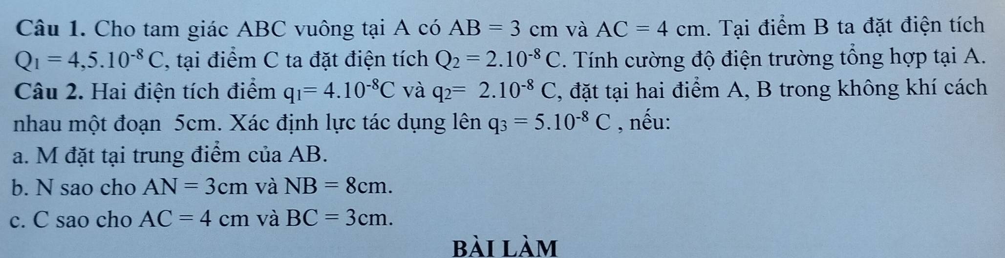 Cho tam giác ABC vuông tại A có AB=3cm và AC=4cm. Tại điểm B ta đặt điện tích
Q_1=4,5.10^(-8)C , tại điểm C ta đặt điện tích Q_2=2.10^(-8)C. Tính cường độ điện trường tổng hợp tại A. 
Câu 2. Hai điện tích điểm q_1=4.10^(-8)C và q_2=2.10^(-8)C , đặt tại hai điểm A, B trong không khí cách 
nhau một đoạn 5cm. Xác định lực tác dụng lên q_3=5.10^(-8)C , nếu: 
a. M đặt tại trung điểm của AB. 
b. N sao cho AN=3cm và NB=8cm. 
c. C sao cho AC=4cm và BC=3cm. 
bài làm