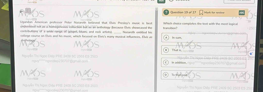 Ousta N
a
= ? Question 19 of 27 Mark for review ABC
Ugandan American professor Peter Nazareth believed that Elvis Presley's music is best Which choice completes the text with the most logical
understood not as a homogeneous collection but as an anthology (because Elvis showcased the transition?
250
contributions of a wide range of gospel, blues, and rock artists). _Nazareth entitled his
college course on Elvis and his music, which focused on Elvis's many musical influences, Elvis as A In sum,
Anthology.
MA
Depur [95 Digsar 20 B That is, oo 
Nguyễn Thị Ngọc Diệp PRE 2409 SC 2503 ES 2503 503 ES
nguy*****ngocdiep230707@gmail.com In addition, nguy*****ngocdiep230707@gmail.com
C
MAOS MAO D ) To that end, M
Digtal E3 Digcal[EX
Nguyễn Thị Ngọc Diệp PRE 2409 SC 2503 ES 2503 Nguyễn Thị Ngọc Diệp PRE 2409 SC 2503 ES 250
*nuy*****ngocdiep230707@gmail.com