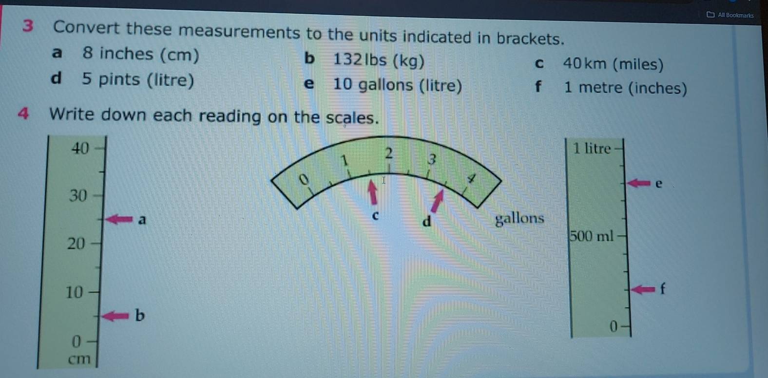 □ All Bookmarks 
3 Convert these measurements to the units indicated in brackets. 
a 8 inches (cm) b 132lbs (kg) c 40 km (miles) 
d 5 pints (litre) e 10 gallons (litre) f 1 metre (inches) 
4 Write down each reading on the scales.
401 litre
e
30
agallons
20
500 ml
10
f 
b 
0 
0
cm