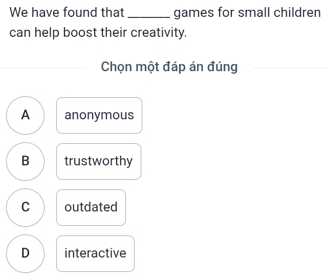 We have found that _games for small children
can help boost their creativity.
Chọn một đáp án đúng
A anonymous
B trustworthy
C outdated
D interactive