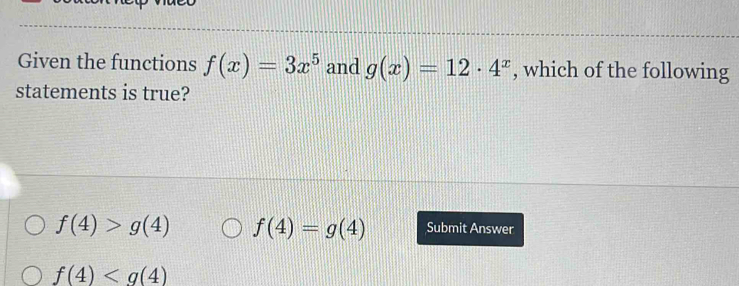 Given the functions f(x)=3x^5 and g(x)=12· 4^x , which of the following
statements is true?
f(4)=g(4)
f(4)>g(4) Submit Answer
f(4)