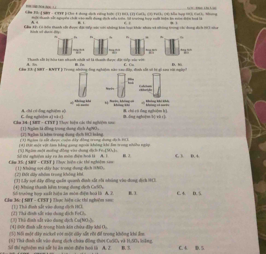 Bái tập hòa học 12 GV: Đào Thị Cục
Câu 31:  SBT - CTST  Cho 4 dung dịch riêng biệt: (1) HCl, (2) CuCl_2 (3) FeCl_3 (4) n ợp HCl,CuCl_2. Nhưng
một thanh sắt nguyên chất vào mỗi dung dịch nếu trên. Số trường hợp xuất hiện ăn mòn điện hoá là
A. 4. B. 1. C. 2. D. 3.
Cầu 32: Có bốn thanh sắt được đặt tiếp xúc với những kim loại khác nhau và nhủng trong các dung địch BCI như
hình vẽ dưới đây:
De
A. Sn. B. Zn. C. Cu. D. Ni.
Câu 33:  SBT ~ KNTT  Trong những ống nghiệm nào sau đây, đinh sắt sẽ bị gỉ sau vài ngày?
Dău
hoà
Calcium
Nước chloride
a) Không khí b) Nước, không có c] Không khí khô,
và nước khōng khí không có nước
A. chỉ có ổng nghiệm a) B. chỉ có ống nghiệm b).
C. ống nghiệm a) và c). D. ống nghiệm b) và c).
Câu 34:  SBT - CTST  Thực hiện các thí nghiệm sau:
(1) Ngâm lá đồng trong dung dịch AgNO_3.
(2) Ngâm lá kẽm trong dung dịch HCl loãng.
(3) Ngâm lá sắt được cuộn dây đồng trong dung dịch HCL
(4) Đặt một vật làm bằng gang ngoài không khí ấm trong nhiều ngày.
(5) Ngâm một miếng đồng vào dung dịch Fe_2(SO_4) t.
Số thí nghiệm xảy ra ăn mòn điện hoá là A. 1. B. 2. C. 3 D. 4
Câu 35:  SBT - CTST  Thực hiện các thí nghiệm sau:
(1) Những sợi dây bạc trong dung dịch HNO_3
(2) Đốt dây nhôm trong không khí.
(3) Lấy sợi dây đồng quần quanh đinh sắt rồi nhúng vào dung dịch HCl.
(4) Nhúng thanh kẽm trong dung dịch CuSO₄.
Số trường hợp xuất hiện ăn mòn điện hoá là A. 2. B. 3. C. 4. D. 5.
Câu 36:  SBT - CTST  Thực hiện các thí nghiệm sau:
(1) Thả đinh sắt vào dung dịch HCL
(2) Thả đinh sắt vào dung dịch FeCl_3.
(3) Thả đinh sắt vào dung dịch Cu(NO_3)_2.
(4) Đốt đình sắt trong bình kín chứa đầy khí O_2.
(5) Nối một dây nickel với một dây sắt rồi để trong không khí ẩm.
(6) Thả đinh sắt vào dung dịch chứa đồng thời CuSO_4 và H_2SO_4 loāng.
Số thí nghiệm mà sắt bị ăn mòn điện hoá là A. 2. B. 3. C. 4. D. 5.