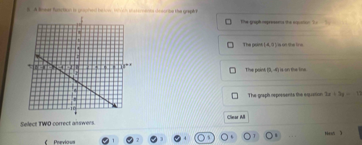 A lineer function is graphed below. Which statements describe the graph?
The graph represents the equation 2x-3y=-12
The point (-4,0) is on the line.
The point (0,-4) is on the line.
The graph represents the equation 2x+3y=-12
Clear All
Select TWO correct answers.
( Previous
1 2 3 4 5 6 7 B . Next 