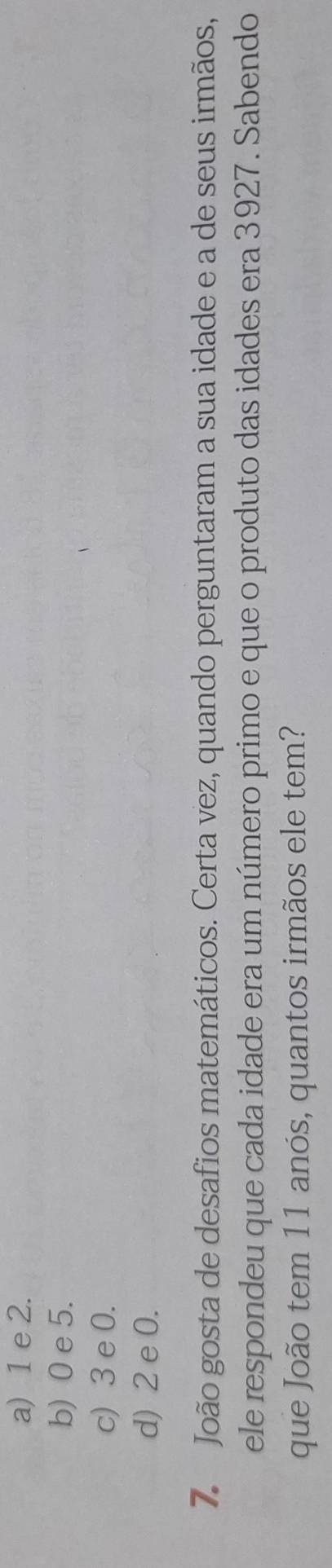 a) 1 e 2.
b) 0 e 5.
c) 3 e 0.
d) 2 e 0.
7. João gosta de desafios matemáticos. Certa vez, quando perguntaram a sua idade e a de seus irmãos,
ele respondeu que cada idade era um número primo e que o produto das idades era 3927. Sabendo
que João tem 11 anós, quantos irmãos ele tem?