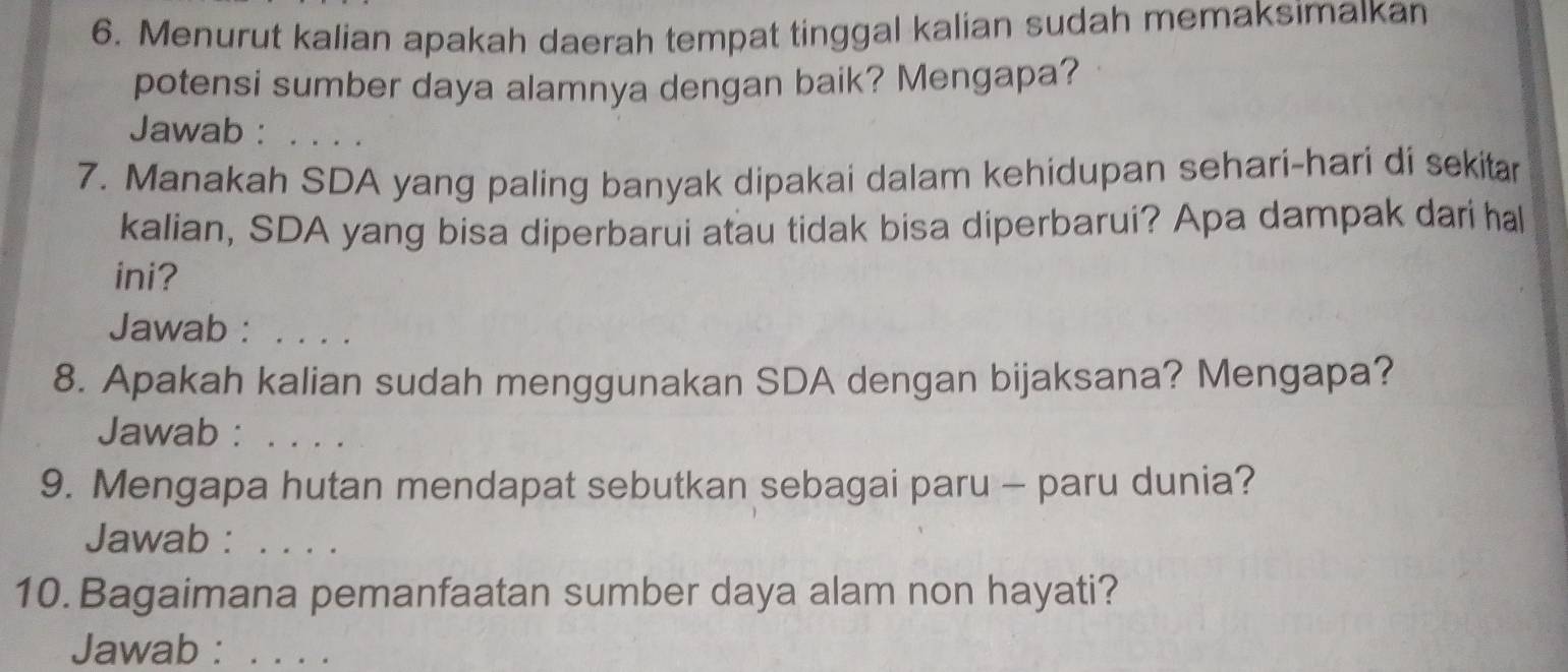 Menurut kalian apakah daerah tempat tinggal kalian sudah memaksimalkan 
potensi sumber daya alamnya dengan baik? Mengapa? 
Jawab :_ 
7. Manakah SDA yang paling banyak dipakai dalam kehidupan sehari-hari di sekitar 
kalian, SDA yang bisa diperbarui atau tidak bisa diperbarui? Apa dampak dari hal 
ini? 
Jawab :_ 
8. Apakah kalian sudah menggunakan SDA dengan bijaksana? Mengapa? 
Jawab :_ 
9. Mengapa hutan mendapat sebutkan sebagai paru - paru dunia? 
Jawab :_ 
10. Bagaimana pemanfaatan sumber daya alam non hayati? 
Jawab :_