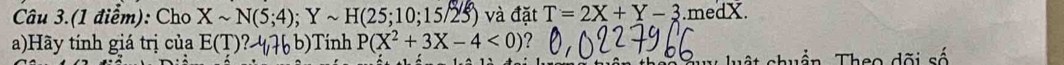 Câu 3.(1 điểm): Cho Xsim N(5;4); Ysim H(25;10;15/25) ) và đặt T=2X+Y-3.medX. 
a)Hãy tính giá trị của E(T)?-4,76b) Tính P(X^2+3X-4<0)
shuẩn Theo dõi số