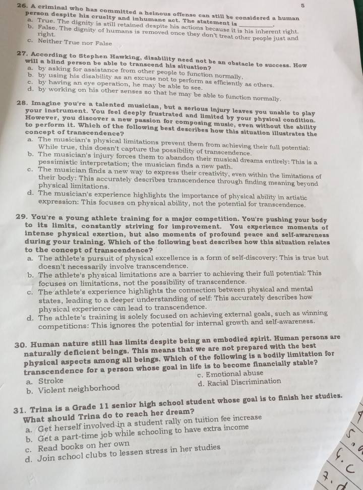 5
26. A criminal who has committed a heinous offense can still be considered a human
person despite his cruelty and inhumane act. The statement is ,
a. True. The dignity is still retained despite his actions because it is his inherent right.
b. False. The dignity of humans is removed once they don't treat other people just and
right.
c. Neither True nor False
27. According to Stephen Hawking, disability need not be an obstacle to success. How
will a blind person be able to transcend his situation?
a. by asking for assistance from other people to function normally.
b. by using his disability as an excuse not to perform as efficiently as others.
c. by having an eye operation, he may be able to see.
d, by working on his other senses so that he may be able to function normally.
28. Imagine you're a talented musician, but a serious injury leaves you unable to play
your instrument. You feel deeply frustrated and limited by your physical condition.
However, you discover a new passion for composing music, even without the ability
to perform it. Which of the following best describes how this situation illustrates the
concept of transcendence?
a. The musician's physical limitations prevent them from achieving their full potential:
While true, this doesn't capture the possibility of transcendence.
b. The musician's injury forces them to abandon their musical dreams entirely: This is a
pessimistic interpretation; the musician finds a new path.
c. The musician finds a new way to express their creativity, even within the limitations of
their body: This accurately describes transcendence through finding meaning beyond
physical limitations.
d. The musician's experience highlights the importance of physical ability in artistic
expression: This focuses on physical ability, not the potential for transcendence.
29. You're a young athlete training for a major competition. You're pushing your body
to its limits, constantly striving for improvement. You experience moments of
intense physical exertion, but also moments of profound peace and self-awareness
during your training. Which of the following best describes how this situation relates
to the concept of transcendence?
a. The athlete's pursuit of physical excellence is a form of self-discovery: This is true but
doesn't necessarily involve transcendence.
b. The athlete's physical limitations are a barrier to achieving their full potential: This
focuses on limitations, not the possibility of transcendence.
c. The athlete's experience highlights the connection between physical and mental
states, leading to a deeper understanding of self: This accurately describes how
physical experience can lead to transcendence.
d. The athlete's training is solely focused on achieving external goals, such as winning
competitions: This ignores the potential for internal growth and self-awareness.
30. Human nature still has limits despite being an embodied spirit. Human persons are
naturally deficient beings. This means that we are not prepared with the best
physical aspects among all beings. Which of the following is a bodily limitation for
transcendence for a person whose goal in life is to become financially stable?
a. Stroke c. Emotional abuse
b. Violent neighborhood d. Racial Discrimination
31. Trina is a Grade 11 senior high school student whose goal is to finish her studies.
What should Trina do to reach her dream?
a. Get herself involved in a student rally on tuition fee increase
b. Get a part-time job while schooling to have extra income
c. Read books on her own
d. Join school clubs to lessen stress in her studies