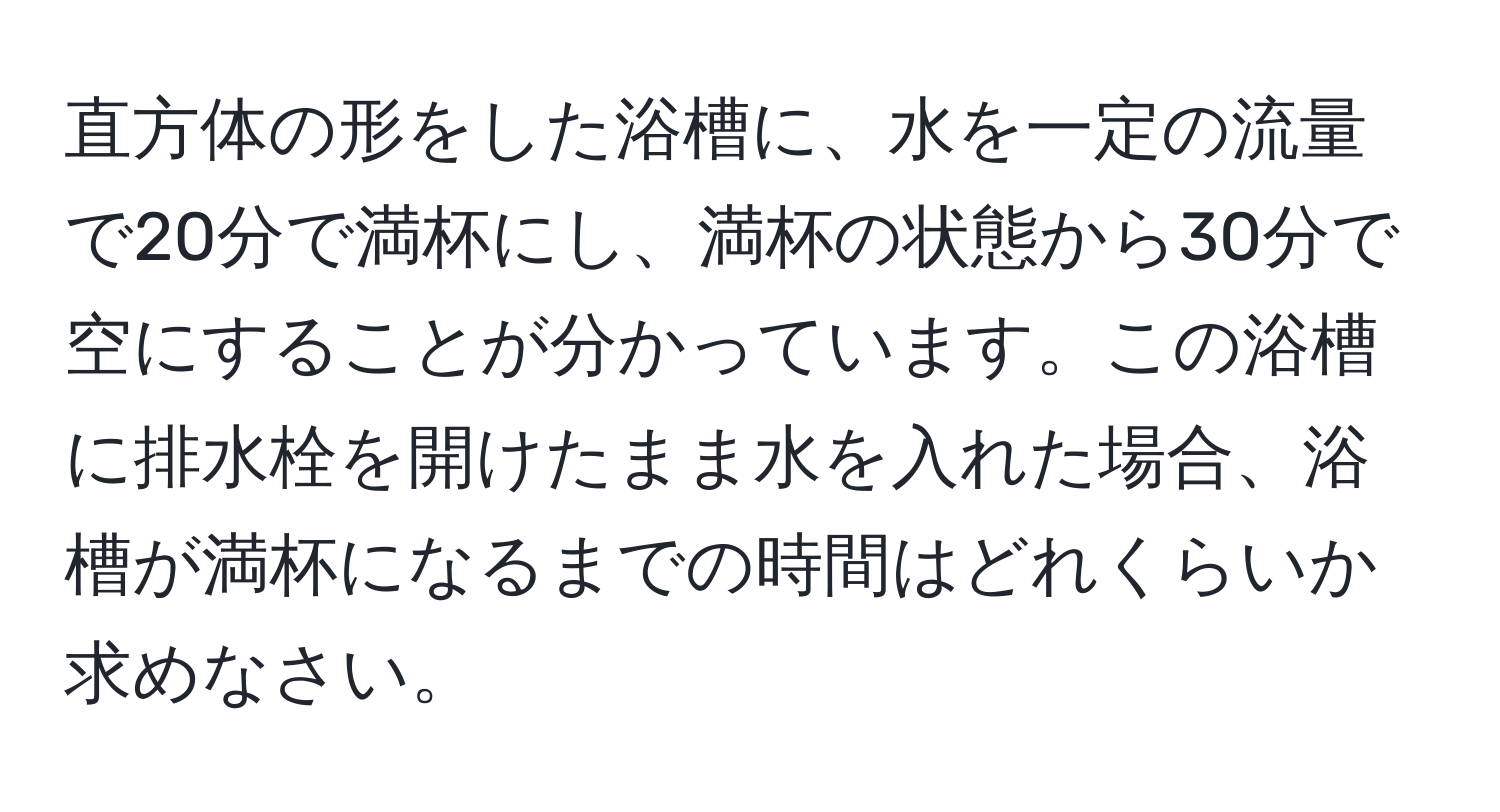 直方体の形をした浴槽に、水を一定の流量で20分で満杯にし、満杯の状態から30分で空にすることが分かっています。この浴槽に排水栓を開けたまま水を入れた場合、浴槽が満杯になるまでの時間はどれくらいか求めなさい。