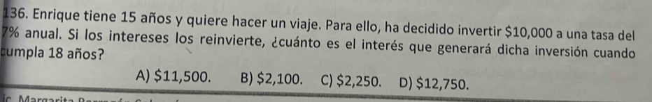 Enrique tiene 15 años y quiere hacer un viaje. Para ello, ha decidido invertir $10,000 a una tasa del
7% anual. Si los intereses los reinvierte, ¿cuánto es el interés que generará dicha inversión cuando
cumpla 18 años?
A) $11,500. B) $2,100. C) $2,250. D) $12,750.