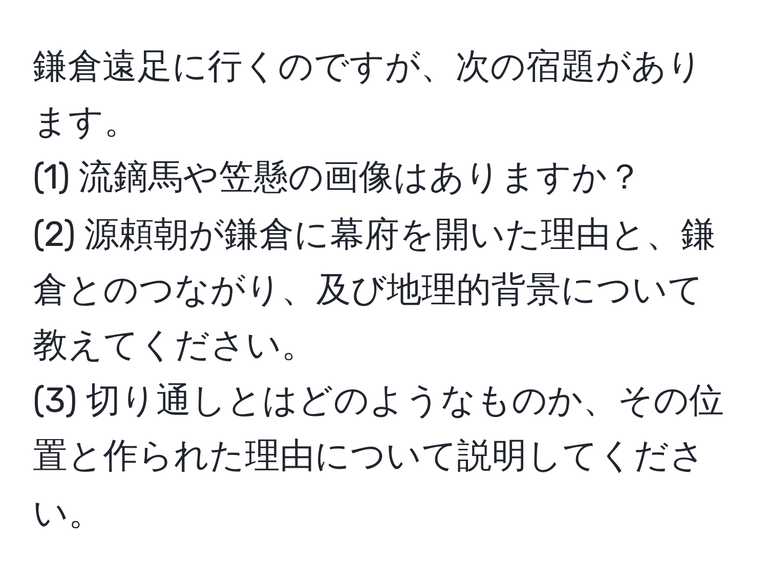 鎌倉遠足に行くのですが、次の宿題があります。  
(1) 流鏑馬や笠懸の画像はありますか？  
(2) 源頼朝が鎌倉に幕府を開いた理由と、鎌倉とのつながり、及び地理的背景について教えてください。  
(3) 切り通しとはどのようなものか、その位置と作られた理由について説明してください。