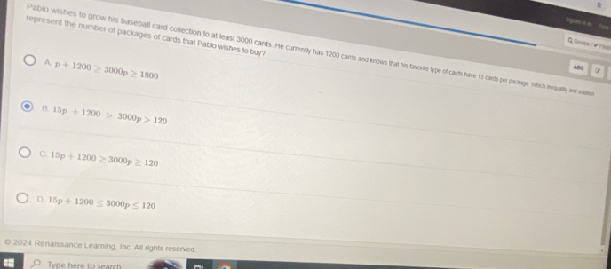 gned e e 
represent the number of packages of cards that Pablo wishes to buy?
Q levine 1 - Yasd
Pablo wishes to grow his baseball card collection to at least 3000 cards. He currently has 1200 cards and knows that his favorite type of cards have 15 cards per packarge. Which nequatly nd sristion
A. p+1200≥ 3000p≥ 1800
ABC
B. 15p+1200>3000p>120
C. 15p+1200≥ 3000p≥ 120
D. 15p+1200≤ 3000p≤ 120
2024 Renaissance Leaming, Inc. All rights reserved.
Type here to search