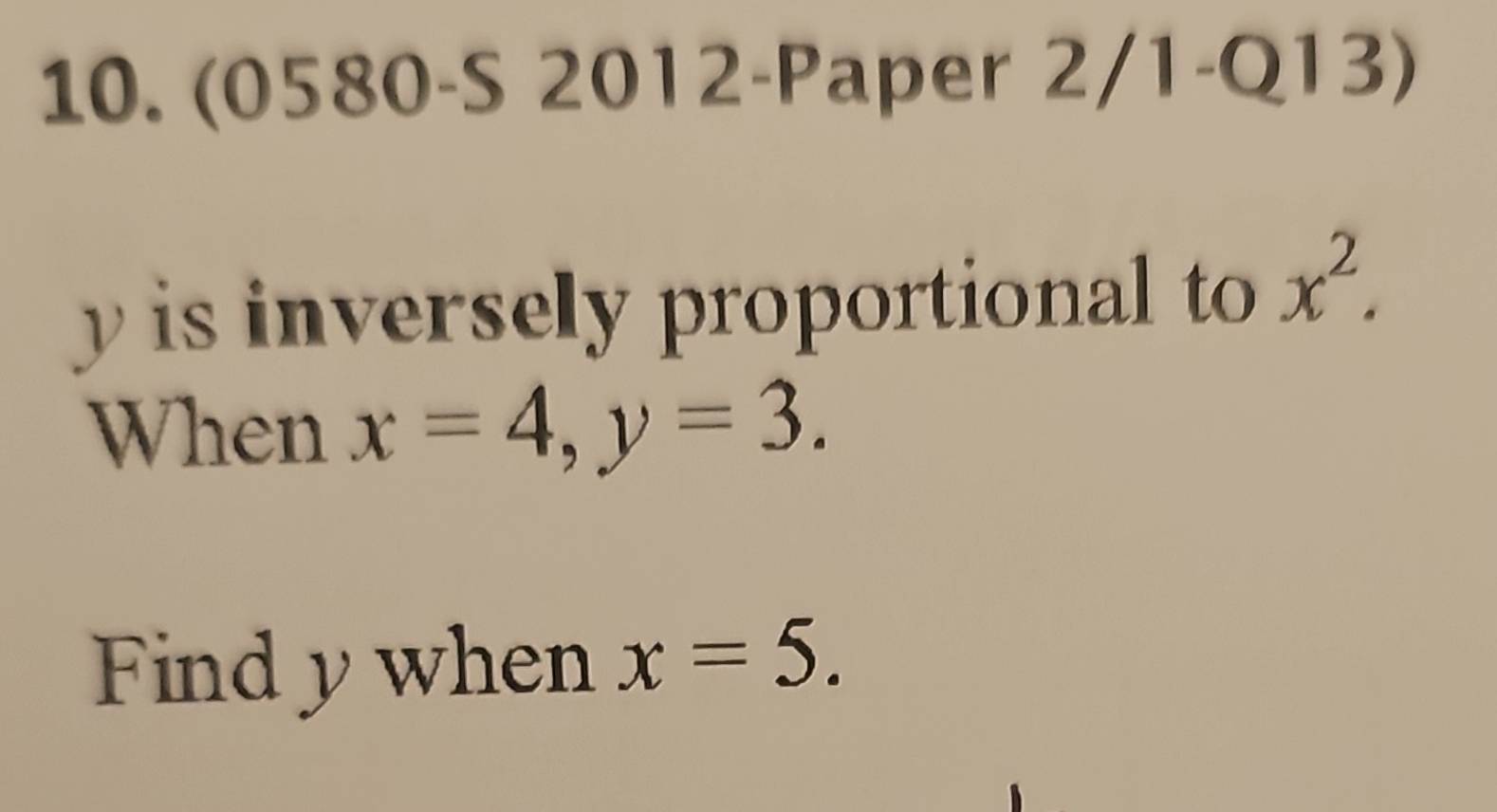 (0580-S 2012-Paper 2/1-Q13)
y is inversely proportional to x^2. 
When x=4, y=3. 
Find y when x=5.