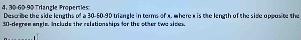 30 - 60 - 90 Triangle Properties: 
Describe the side lengths of a 30 - 60 - 90 triangle in terms of x, where x is the length of the side opposite the
30-degree angle. Include the relationships for the other two sides.