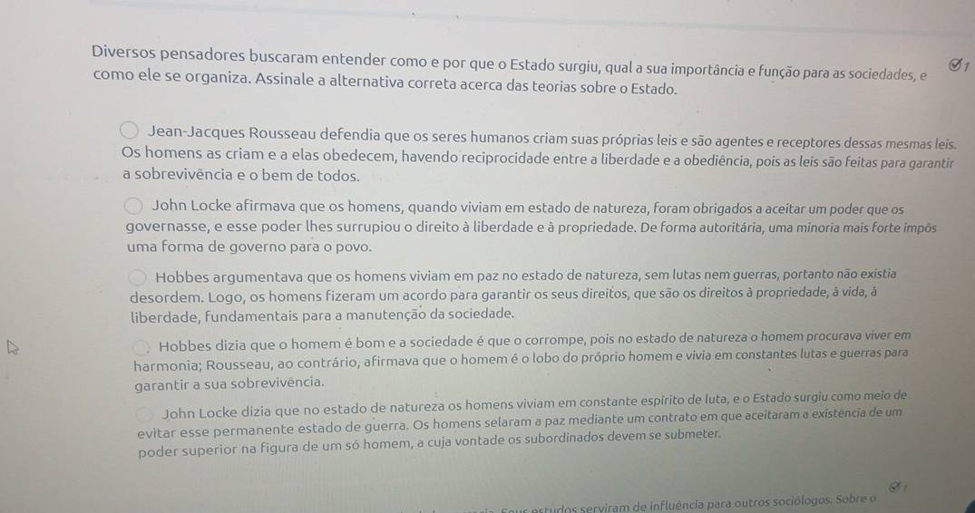 Diversos pensadores buscaram entender como e por que o Estado surgiu, qual a sua importância e função para as sociedades, e
O1
como ele se organiza. Assinale a alternativa correta acerca das teorias sobre o Estado.
Jean-Jacques Rousseau defendia que os seres humanos criam suas próprias leis e são agentes e receptores dessas mesmas leis.
Os homens as criam e a elas obedecem, havendo reciprocidade entre a liberdade e a obediência, pois as leis são feitas para garantir
a sobrevivência e o bem de todos.
John Locke afirmava que os homens, quando viviam em estado de natureza, foram obrigados a aceitar um poder que os
governasse, e esse poder lhes surrupiou o direito à liberdade e à propriedade. De forma autoritária, uma minoria mais forte impôs
uma forma de governo para o povo.
Hobbes argumentava que os homens viviam em paz no estado de natureza, sem lutas nem guerras, portanto não existia
desordem. Logo, os homens fizeram um acordo para garantir os seus direitos, que são os direitos à propriedade, à vida, à
liberdade, fundamentais para a manutenção da sociedade.
Hobbes dizia que o homem é bom e a sociedade é que o corrompe, pois no estado de natureza o homem procurava viver em
harmonia; Rousseau, ao contrário, afirmava que o homem é o lobo do próprio homem e vívia em constantes lutas e guerras para
garantir a sua sobrevivência.
John Locke dizia que no estado de natureza os homens viviam em constante espírito de luta, e o Estado surgiu como meio de
evitar esse permanente estado de guerra. Os homens selaram a paz mediante um contrato em que aceitaram a existência de um
poder superior na figura de um só homem, a cuja vontade os subordinados devem se submeter.
artudos serviram de influência para outros sociólogos. Sobre o