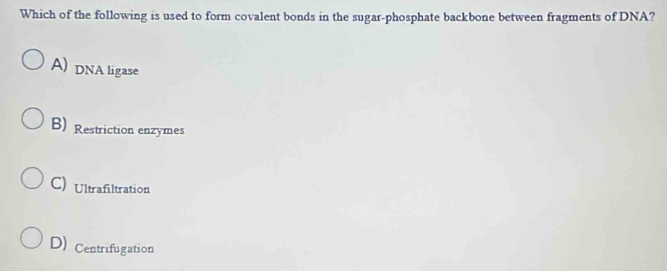 Which of the following is used to form covalent bonds in the sugar-phosphate backbone between fragments of DNA?
A) DNA ligase
B) Restriction enzymes
C) Ultrafiltration
D) Centrifugation