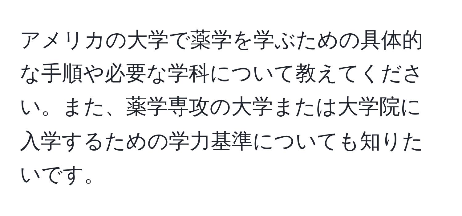 アメリカの大学で薬学を学ぶための具体的な手順や必要な学科について教えてください。また、薬学専攻の大学または大学院に入学するための学力基準についても知りたいです。