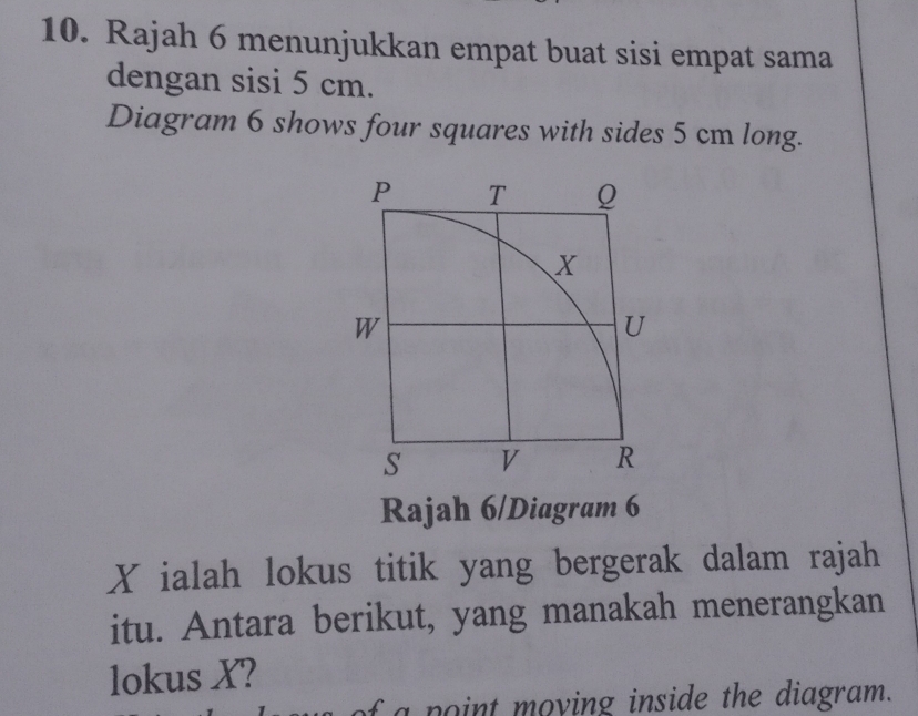 Rajah 6 menunjukkan empat buat sisi empat sama 
dengan sisi 5 cm. 
Diagram 6 shows four squares with sides 5 cm long. 
Rajah 6/Diagram 6
X ialah lokus titik yang bergerak dalam rajah 
itu. Antara berikut, yang manakah menerangkan 
lokus X? 
f a point moying inside the diagram.