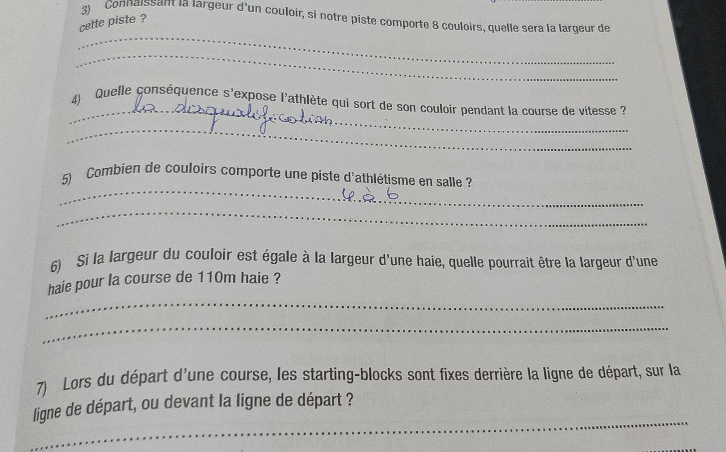 Connaissant la largeur d'un couloir, si notre piste comporte 8 couloirs, quelle sera la largeur de 
cette piste ? 
_ 
_ 
_ 
4) Quelle conséquence s'expose l'athlète qui sort de son couloir pendant la course de vitesse ? 
_ 
_ 
5) Combien de couloirs comporte une piste d'athlétisme en salle ? 
_ 
6) Si la largeur du couloir est égale à la largeur d'une haie, quelle pourrait être la largeur d'une 
_ 
haie pour la course de 110m haie ? 
_ 
7) Lors du départ d'une course, les starting-blocks sont fixes derrière la ligne de départ, sur la 
_ 
ligne de départ, ou devant la ligne de départ ?