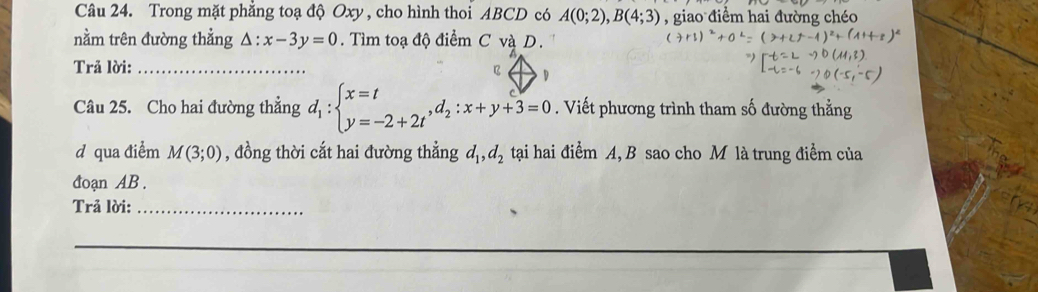 Trong mặt phẳng toạ độ Oxy , cho hình thoi ABCD có A(0;2), B(4;3) , giao điểm hai đường chéo 
nằm trên đường thẳng △ :x-3y=0. Tìm toạ độ điểm C và D. 
Trả lời:_ 
B D
Câu 25. Cho hai đường thẳng d_1:beginarrayl x=t y=-2+2tendarray.  ,d_2:x+y+3=0. Viết phương trình tham số đường thẳng 
d qua điểm M(3;0) , đồng thời cắt hai đường thẳng d_1, d_2 tại hai điểm A, B sao cho M là trung điểm của 
đoạn AB. 
Trả lời:_ 
_