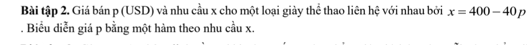 Bài tập 2. Giá bán p (USD) và nhu cầu x cho một loại giày thể thao liên hệ với nhau bởi x=400-40p. Biểu diễn giá p bằng một hàm theo nhu cầu x.