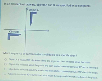 In an architectural drawing, objects A and B are specified to be congruent.
Which sequence of transformations validates this specification?
Object A is rotated 90° clockwise about the origin and then reflected about the x-axis.
Objec! A is reflected about the y-axis and then rotated counterclockwise 90° about the origin
Object A is reflected about the r -axis and then rotated counterclockwise 90° about the origin.
Object A is rotated 90° counterclockwise about the origin and then reflected about the y-axis.