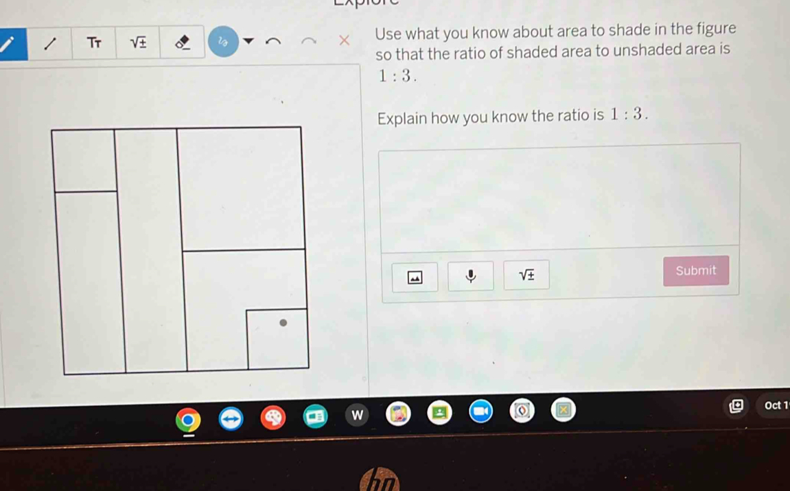 Tr sqrt(± ) l Use what you know about area to shade in the figure 
so that the ratio of shaded area to unshaded area is
1:3. 
Explain how you know the ratio is 1:3.
sqrt(± )
Submit 
Oct 1