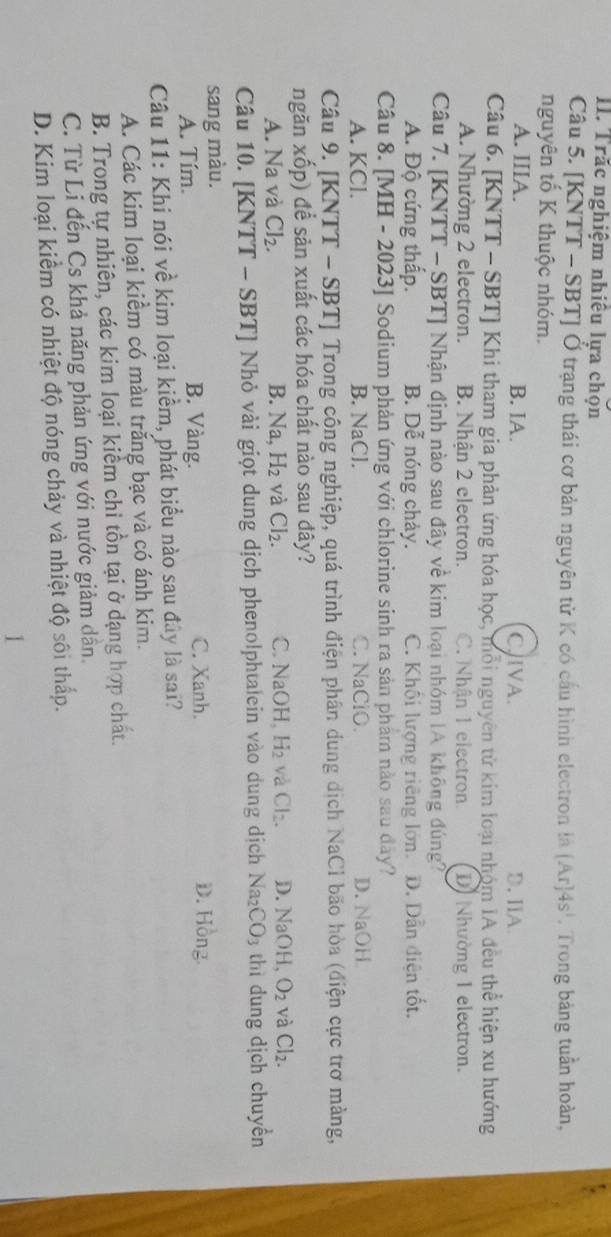 Trăc nghiệm nhiêu lựa chọn
Câu 5. [KNTT - SBT] Ở trạng thái cơ bản nguyên tử K có cầu hình electron là [Ar]4s^1 Trong bảng tuần hoàn,
nguyên tố K thuộc nhóm.
A. IIIA. B. IA. CIVA. D. IIA
Câu 6. [KNTT - SBT] Khi tham gia phản ứng hóa học, mỗi nguyên tử kim loại nhóm IA đều thể hiện xu hướng
A. Nhường 2 electron. B. Nhân 2 electron. C. Nhận 1 electron D) Nhường I electron.
Câu 7. [KNTT - SBT] Nhận định nào sau đây về kim loại nhóm IA không đúng?
A. Độ cứng thấp. B. Dễ nóng chảy. C. Khối lượng riêng lớn. D. Dẫn điện tốt.
Câu 8. [MH - 2023] Sodium phản ứng với chlorine sinh ra sản phẩm nào sau đây?
A. KCl. B. NaCl. C. NaClO. D. NaOH
Câu 9. [KNTT - SBT] Trong công nghiệp, quá trình điện phân dung dịch NaCl bão hòa (điện cực trơ màng,
ngăn xốp) đề sản xuất các hóa chất nào sau đây?
A. Na và Cl_2. B. Na,H_2 và Cl_2. C. NaO H_4H_2 và Cl_2. D. Na OH, O_2 và Cl_2.
Câu 10. [KNTT - SBT] Nhỏ vài giọt dung dịch phenolphtalein vào dung dịch . sqrt() a CO_3 thì dung dịch chuyển
sang màu.
A. Tím. B. Vàng. C. Xanh. D. Hồng.
Câu 11: Khi nói về kim loại kiểm, phát biểu nào sau đây là sai?
A. Các kim loại kiểm có màu trắng bạc và có ánh kim.
B. Trong tự nhiên, các kim loại kiểm chi tồn tại ở dạng hợp chất.
C. Từ Li đến Cs khả năng phản ứng với nước giảm dân.
D. Kim loại kiểm có nhiệt độ nóng chảy và nhiệt độ sôi thấp.
1