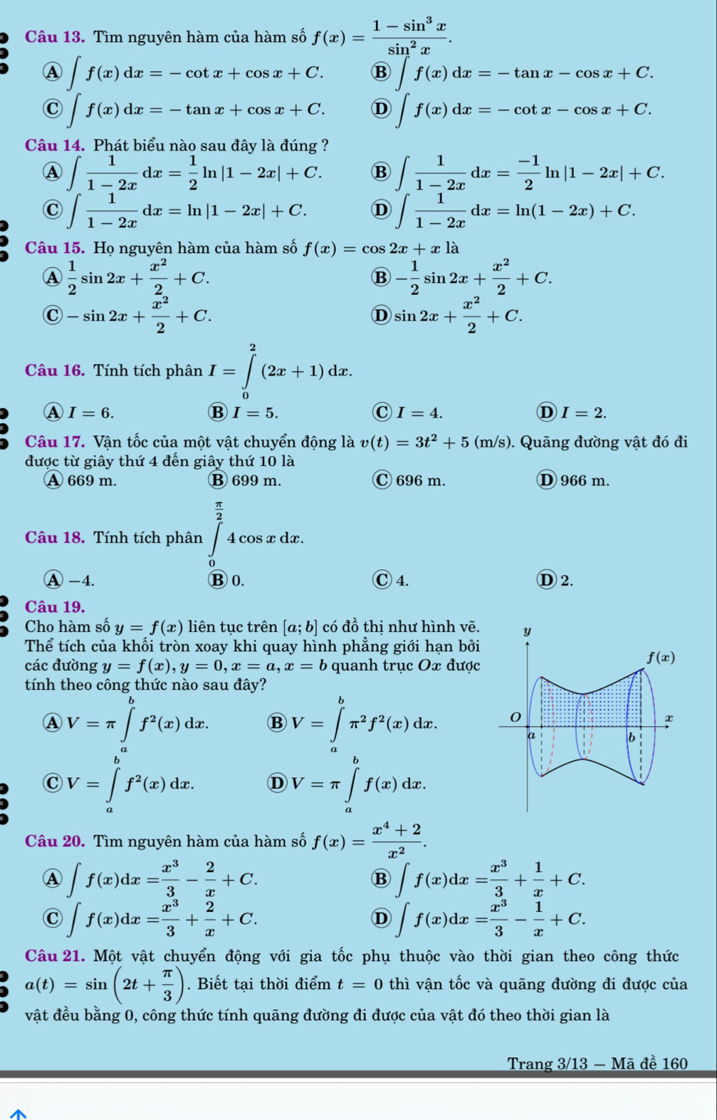 Tìm nguyên hàm của hàm số f(x)= (1-sin^3x)/sin^2x .
A ∈t f(x)dx=-cot x+cos x+C. B ∈t f(x)dx=-tan x-cos x+C.
C ∈t f(x)dx=-tan x+cos x+C. D ∈t f(x)dx=-cot x-cos x+C.
Câu 14. Phát biểu nào sau đây là đúng ?
A ∈t  1/1-2x dx= 1/2 ln |1-2x|+C. B ∈t  1/1-2x dx= (-1)/2 ln |1-2x|+C.
C ∈t  1/1-2x dx=ln |1-2x|+C. D ∈t  1/1-2x dx=ln (1-2x)+C.
Câu 15. Họ nguyên hàm của hàm số f(x)=cos 2x+xla
Ⓐ  1/2 sin 2x+ x^2/2 +C.
B - 1/2 sin 2x+ x^2/2 +C.
C -sin 2x+ x^2/2 +C.
D sin 2x+ x^2/2 +C.
Câu 16. Tính tích phân I=∈tlimits _0^(2(2x+1)dx.
I=6.
B I=5.
C I=4.
D I=2.
Câu 17. Vận tốc của một vật chuyển động là v(t)=3t^2)+5(m/s) 0. Quãng đường vật đó đi
được từ giây thứ 4 đến giây thứ 10 là
A 669 m. ⑬ 699 m. C 696 m. ① 966 m.
Câu 18. Tính tích phân ∈tlimits _2^((frac π)2)4cos xdx.
A -4. B 0. C 4. D 2.
Câu 19.
Cho hàm số y=f(x) liên tục trên [a;b] có đồ thị như hình vẽ.
Thể tích của khối tròn xoay khi quay hình phẳng giới hạn bởi
các đường y=f(x),y=0,x=a,x=b quanh trục Ox được
tính theo công thức nào sau đây?
A V=π ∈t _a^(bf^2)(x)dx. B V=∈tlimits _a^(bπ ^2)f^2(x)dx.
C V=∈tlimits _a^(bf^2)(x)dx. D V=π ∈tlimits _a^(bf(x)dx.
Câu 20. Tìm nguyên hàm của hàm số f(x)=frac x^4)+2x^2.
A ∈t f(x)dx= x^3/3 - 2/x +C.
B ∈t f(x)dx= x^3/3 + 1/x +C.
C ∈t f(x)dx= x^3/3 + 2/x +C.
D ∈t f(x)dx= x^3/3 - 1/x +C.
Câu 21. Một vật chuyển động với gia tốc phụ thuộc vào thời gian theo công thức
a(t)=sin (2t+ π /3 ). Biết tại thời điểm t=0 thì vận tốc và quãng đường đi được của
vật đều bằng 0, công thức tính quãng đường đi được của vật đó theo thời gian là
Trang 3/13 - Mã đề 160