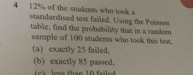 4 12% of the students who took a 
standardised test failed. Using the Poisson 
table, find the probability that in a random 
sample of 100 students who took this test, 
(a) exactly 25 failed, 
(b) exactly 85 passed, 
(c) less than 10 failed