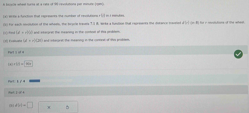 A bicycle wheel turns at a rate of 90 revolutions per minute (rpm). 
(a) Write a function that represents the number of revolutions r(t) in t minutes. 
(b) For each revolution of the wheels, the bicycle travels 7.1 ft. Write a function that represents the distance traveled d(r)(inft) for r revolutions of the wheel. 
(c) Find (dcirc r)(t) and interpret the meaning in the context of this problem. 
(d) Evaluate (dcirc r)(20) and interpret the meaning in the context of this problem. 
Part 1 of 4 
(a) r(t)=90r
Part: 1 / 4 
Part 2 of 4 
(b) d(r)=□ × 5