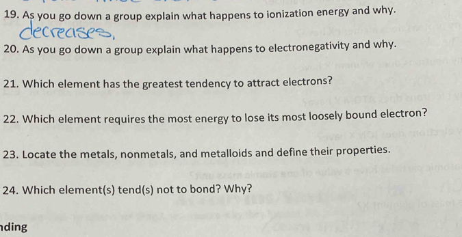 As you go down a group explain what happens to ionization energy and why. 
20. As you go down a group explain what happens to electronegativity and why. 
21. Which element has the greatest tendency to attract electrons? 
22. Which element requires the most energy to lose its most loosely bound electron? 
23. Locate the metals, nonmetals, and metalloids and define their properties. 
24. Which element(s) tend(s) not to bond? Why? 
ding