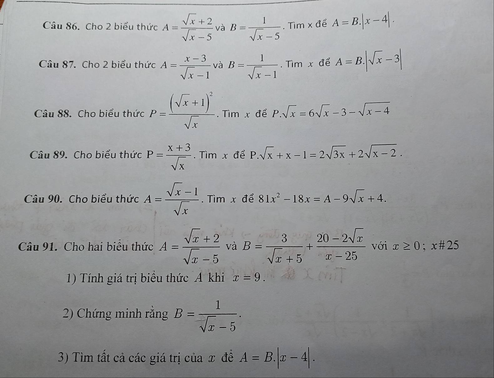 Cho 2 biểu thức A= (sqrt(x)+2)/sqrt(x)-5  và B= 1/sqrt(x)-5 . Tìm x để A=B.|x-4|. 
Câu 87. Cho 2 biểu thức A= (x-3)/sqrt(x)-1  và B= 1/sqrt(x)-1 . Tìm x để A=B.|sqrt(x)-3|
Câu 88. Cho biểu thức P=frac (sqrt(x)+1)^2sqrt(x). Tìm x để P.sqrt(x)=6sqrt(x)-3-sqrt(x-4)
Câu 89. Cho biểu thức P= (x+3)/sqrt(x) . Tìm x để P.sqrt(x)+x-1=2sqrt(3x)+2sqrt(x-2). 
Câu 90. Cho biểu thức A= (sqrt(x)-1)/sqrt(x) . Tìm x để 81x^2-18x=A-9sqrt(x)+4. 
Câu 91. Cho hai biểu thức A= (sqrt(x)+2)/sqrt(x)-5  và B= 3/sqrt(x)+5 + (20-2sqrt(x))/x-25  với x≥ 0;x# 25
1) Tính giá trị biểu thức A khi x=9. 
2) Chứng minh rằng B= 1/sqrt(x)-5 . 
3) Tìm tất cả các giá trị của x đề A=B.|x-4|.