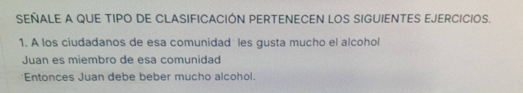 SEÑALE A QUE TIPO DE CLASIFICACIÓN PERTENECEN LOS SIGUIENTES EJERCICIOS. 
1. A los ciudadanos de esa comunidad les gusta mucho el alcohol 
Juan es miembro de esa comunidad 
*Entonces Juan debe beber mucho alcohol.