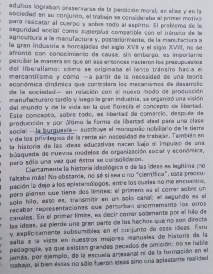 adultos lograban preservarse de la perdición moral; en ellas y en la
sociedad en su conjunto, el trabajo se consideraba el primer motivo
para rescatar al cuerpo y sobre todo al espíritu. El problema de la
seguridad social como superplus compatible con el tránsito de la
agricultura a la manufactura y, posteriormente, de la manufactura a
la gran industria a horcajadas del siglo XVII y el siglo XVIII, no se
afrontó con conocimiento de causa; sin embargo, es importante
percibir la manera en que en ese entonces nacieron los presupuestos
del liberalismo: cómo se originaba el lento tránsito hacia el
mercantilismo y cómo —a partir de la necesidad de una teoría
económica dinámica que controlara los mecanismos de desarrollo
de la sociedad— en relación con el nuevo modo de producción
manufacturero tardío y luego la gran industria, se organizó una visión
del mundo y de la vida en la que florecía el concepto de libertad.
Este concepto, sobre todo, es libertad de comercio, después de
producción y por último la forma de libertad ideal para una clase
social —la burguesía— sustituye al monopolio nobiliario de la tierra
y de los privilegios de la renta sin necesidad de trabajar. También en
la historia de las ideas educativas nacen bajo el impulso de una
búsqueda de nuevos modelos de organización social y económica,
pero sólo una vez que éstos se consolidaron.
Ciertamente la historia ideológica o de las ideas es legítima ¡no
faltaba más! No obstante, no sé si sea o no “científica”, esta preocu-
pación la dejo a los epistemólogos, entre los cuales no me encuentro,
pero pienso que tiene dos límites: el primero es el correr sobre un
solo hilo; esto es, transmitir en un solo canal; el segundo es el
recabar representaciones que perturban enormemente los otros
canales. En el primer límite, es decir correr solamente por el hilo de
las ideas, se pierde una gran parte de los hechos que no son directa
y explícitamente subsumibles en el conjunto de esas ideas. Esto
salta a la vista en nuestros mejores manuales de historia de la
pedagogía, ya que existen grandes pecados de omisión: no se habla
jamás, por ejemplo, de la escuela artesanal ni de la formación en el
trabajo, si bien éstas no sólo fueron ideas sino una aplastante realidad