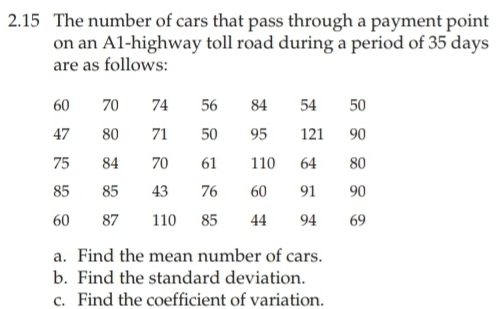 2.15 The number of cars that pass through a payment point 
on an A1-highway toll road during a period of 35 days
are as follows:
60 70 74 56 84 54 50
47 80 71 50 95 121 90
75 84 70 61 110 64 80
85 85 43 76 60 91 90
60 87 110 85 44 94 69
a. Find the mean number of cars. 
b. Find the standard deviation. 
c. Find the coefficient of variation.