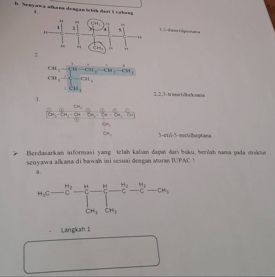 Senyawa alkana dengan lebih dari 1 cabang
1.
3,3-dimetilpentana
2.
2,2,3-trimetilheksana
3.
3-etil-5-metilheptana
Berdasarkan informasi yang telah kalian dapat dari buku, berilah nama pada struktur
senyawa alkana di bawah ini sesuai dengan aturan IUPAC !
a.
Langkah 1