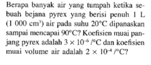 Berapa banyak air yang tumpah ketika se- 
buah bejana pyrex yang berisi penuh 1 L
(1000cm^3) air pada suhu 20°C dipanaskan 
sampai mencapai 90°C ? Koefisien muai pan- 
jang pyrex adalah 3* 10^(-6)/^circ C dan koefsien 
muai volume air adalah 2* 10^(-4)/^circ C ?