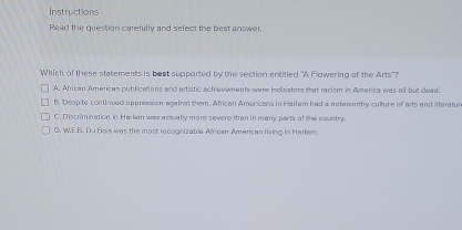 Instructions
Read the question carefully and select the best answer
Which of these statements is bost supported by the section entitled "A Flowering of the Arts"?
A. African American publications and artistic achievements were indicators that racism in Aerica was all but dead.
B. Despite continued appression against them, African Americans in Harlem had a natewarthy culture of arts and literatur
C. Discrimination in Harlem was actually more severe than in many ports of the country
D. W.E.B. Du Bois was the most recognizable African American living in Harlem.