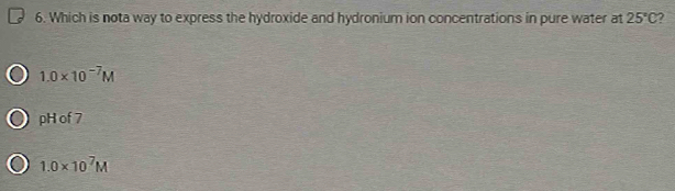 Which is nota way to express the hydroxide and hydronium ion concentrations in pure water at 25°C 7
1.0* 10^(-7)M
pH of 7
1.0* 10^7M