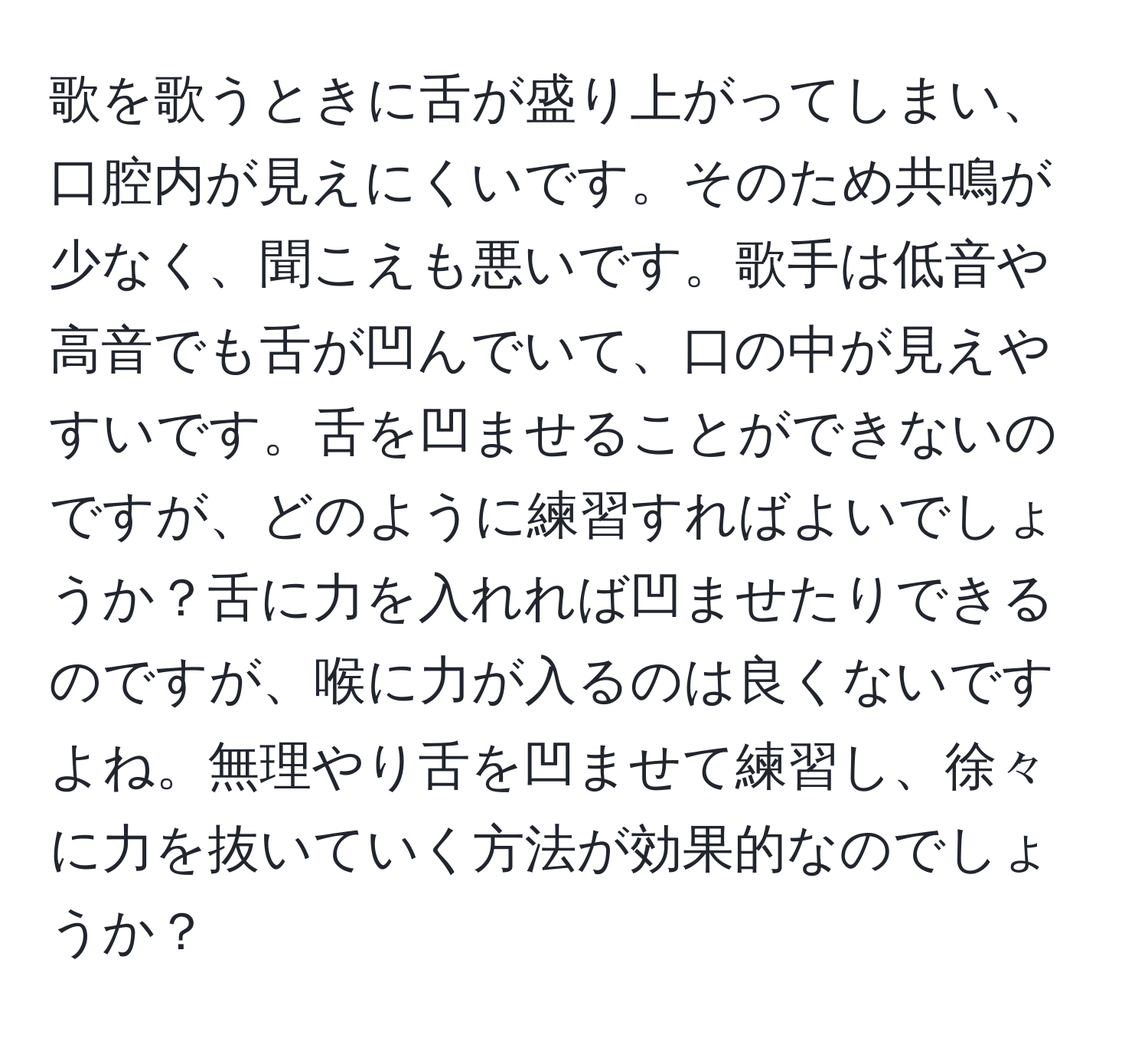 歌を歌うときに舌が盛り上がってしまい、口腔内が見えにくいです。そのため共鳴が少なく、聞こえも悪いです。歌手は低音や高音でも舌が凹んでいて、口の中が見えやすいです。舌を凹ませることができないのですが、どのように練習すればよいでしょうか？舌に力を入れれば凹ませたりできるのですが、喉に力が入るのは良くないですよね。無理やり舌を凹ませて練習し、徐々に力を抜いていく方法が効果的なのでしょうか？