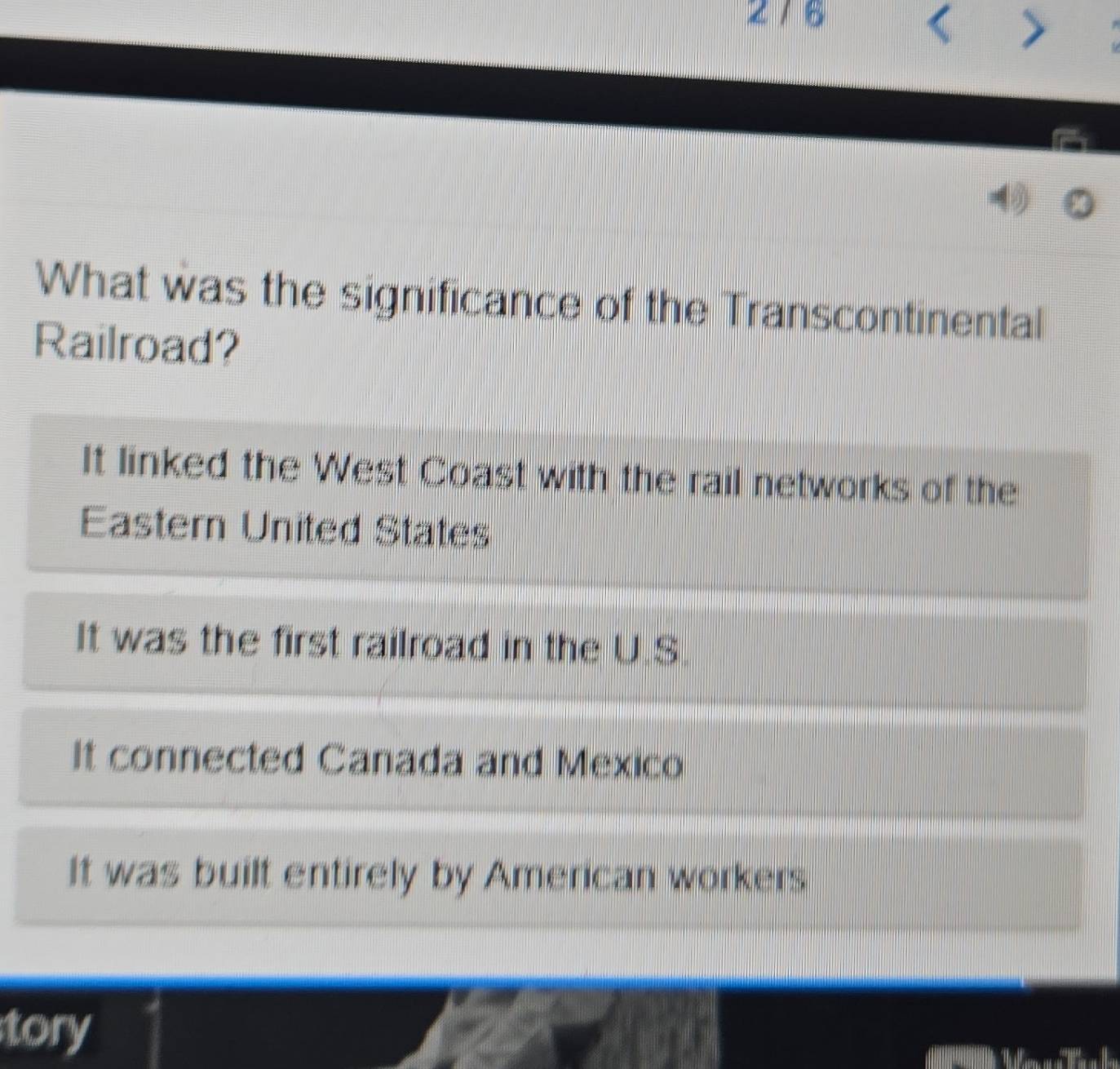 276
>
What was the significance of the Transcontinental
Railroad?
It linked the West Coast with the rail networks of the
Eastern United States
It was the first railroad in the U.S.
It connected Canada and Mexico
It was built entirely by American workers
tory