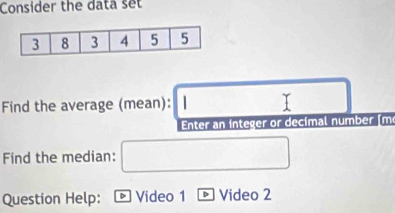 Consider the data set
□  □  
Find the average (mean): 
Enter an integer or decimal number (m 
Find the median: □ 
Question Help: Video 1 Video 2